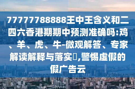 77777788888王中王含義和二四六香港期期中預測準確嗎:雞、羊、虎、牛-微觀解答、專家解讀解釋與落實?,警惕虛假的假廣告云